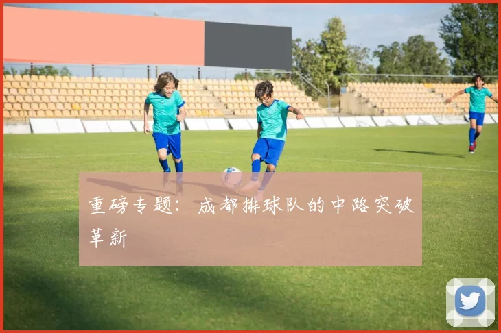 重磅专题：成都排球队的中路突破革新