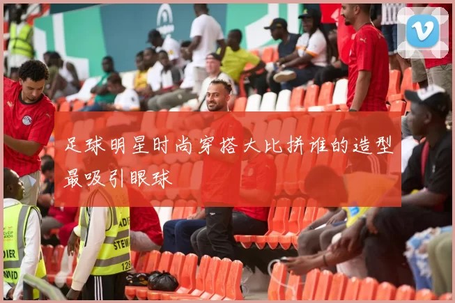 足球明星时尚穿搭大比拼谁的造型最吸引眼球