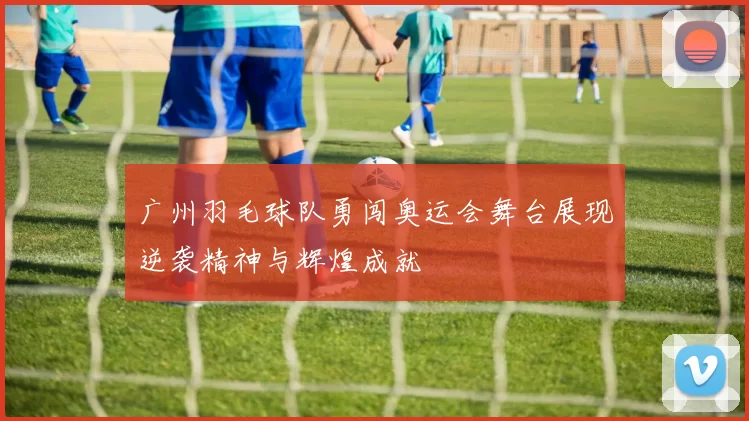 广州羽毛球队勇闯奥运会舞台展现逆袭精神与辉煌成就