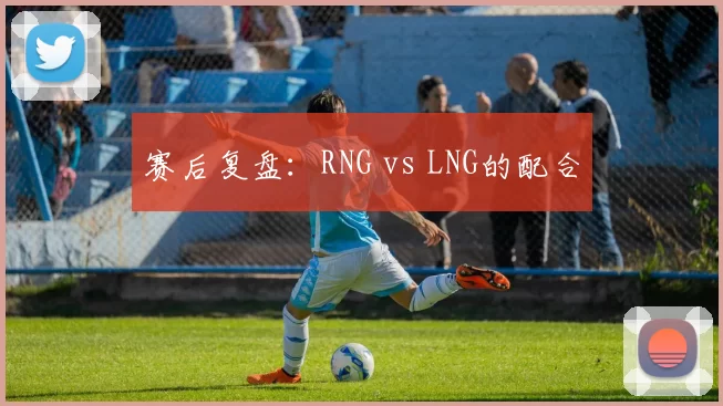 赛后复盘：RNG vs LNG的配合