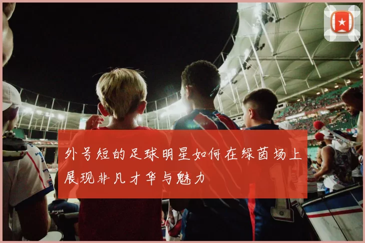 外号短的足球明星如何在绿茵场上展现非凡才华与魅力