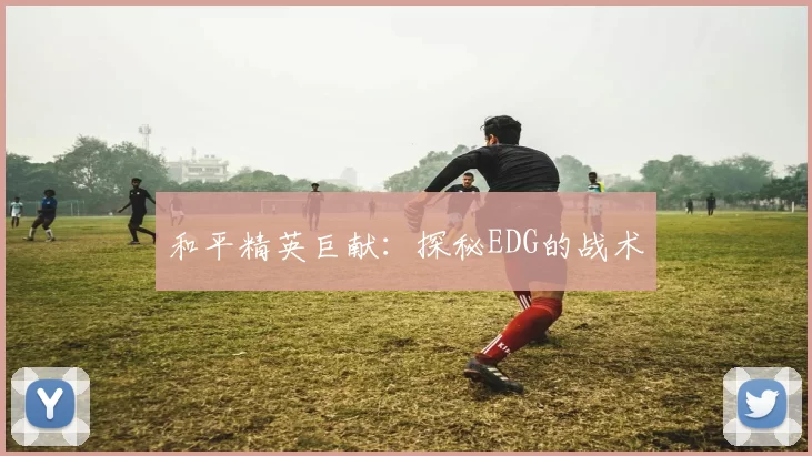 和平精英巨献：探秘EDG的战术