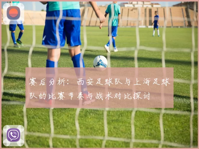 赛后分析：西安足球队与上海足球队的比赛节奏与战术对比探讨